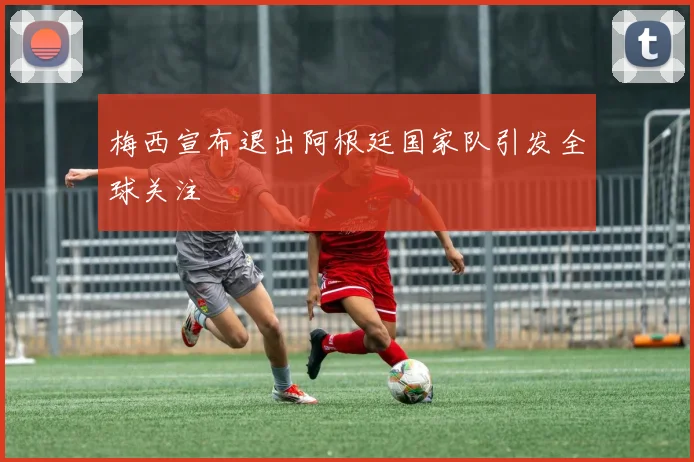 梅西宣布退出阿根廷国家队引发全球关注