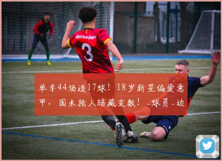 单季44场造17球！18岁新星偏爱意甲，国米抢人暗藏变数！_球员_边路_赛季