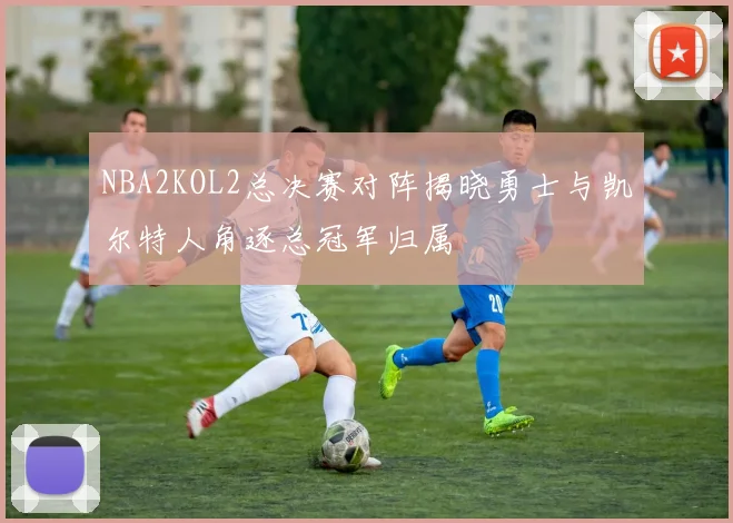 NBA2KOL2总决赛对阵揭晓勇士与凯尔特人角逐总冠军归属