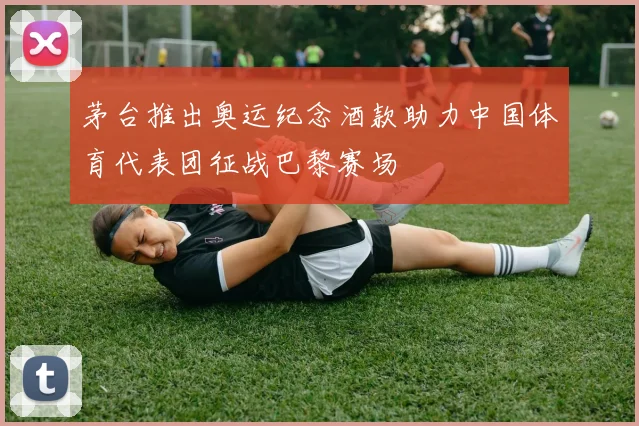 茅台推出奥运纪念酒款助力中国体育代表团征战巴黎赛场