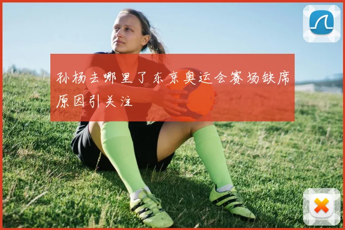 孙杨去哪里了东京奥运会赛场缺席原因引关注
