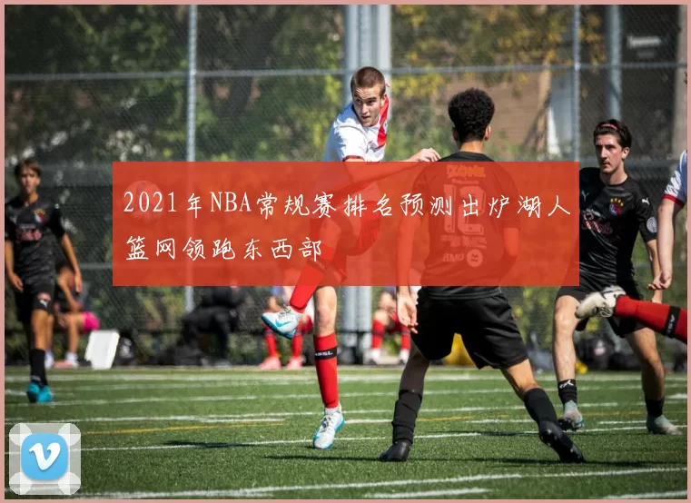 2021年NBA常规赛排名预测出炉湖人篮网领跑东西部