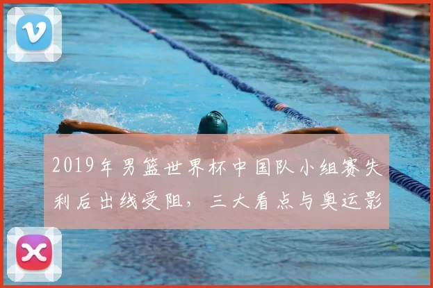 2019年男篮世界杯中国队小组赛失利后出线受阻，三大看点与奥运影响
