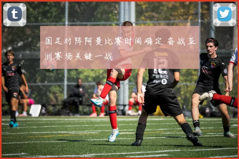 国足对阵阿曼比赛时间确定 备战亚洲赛场关键一战