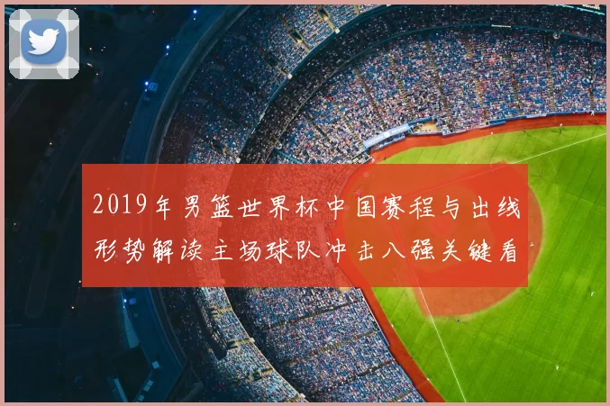 2019年男篮世界杯中国赛程与出线形势解读主场球队冲击八强关键看点