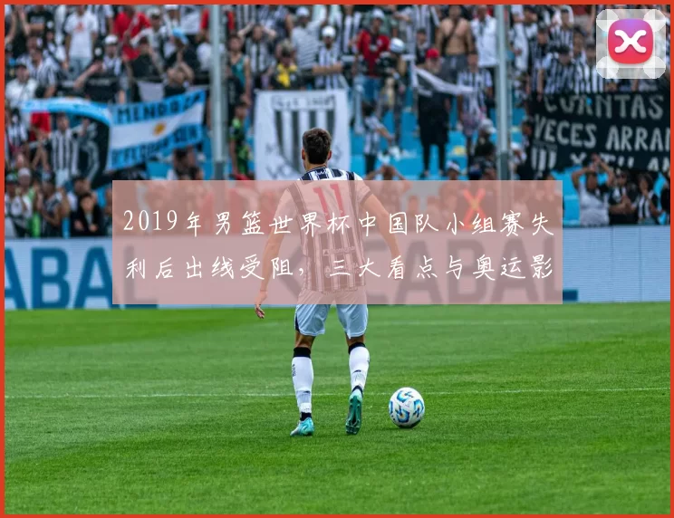 2019年男篮世界杯中国队小组赛失利后出线受阻，三大看点与奥运影响