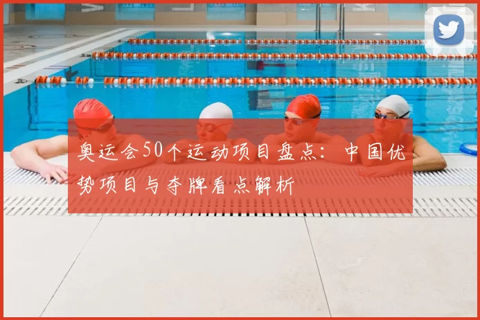 奥运会50个运动项目盘点：中国优势项目与夺牌看点解析