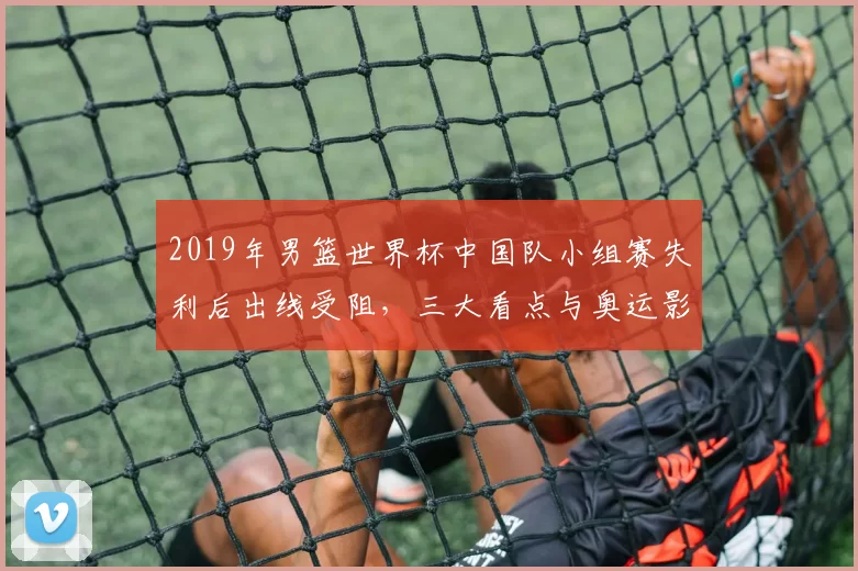 2019年男篮世界杯中国队小组赛失利后出线受阻，三大看点与奥运影响
