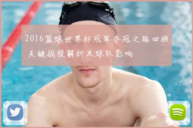 2016篮球世界杯冠军夺冠之路回顾 关键战役解析及球队影响