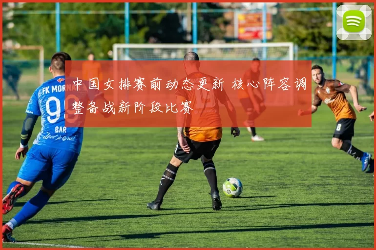 中国女排赛前动态更新 核心阵容调整备战新阶段比赛