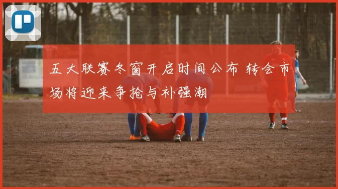 五大联赛冬窗开启时间公布 转会市场将迎来争抢与补强潮