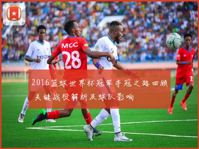 2016篮球世界杯冠军夺冠之路回顾 关键战役解析及球队影响