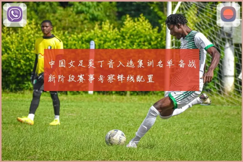 中国女足奚丁音入选集训名单 备战新阶段赛事考察锋线配置