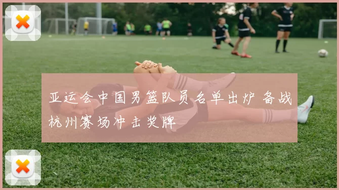 亚运会中国男篮队员名单出炉 备战杭州赛场冲击奖牌