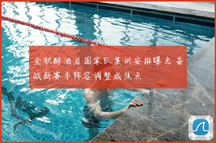 全职醉酒后国家队集训安排曝光 备战新赛季阵容调整成焦点