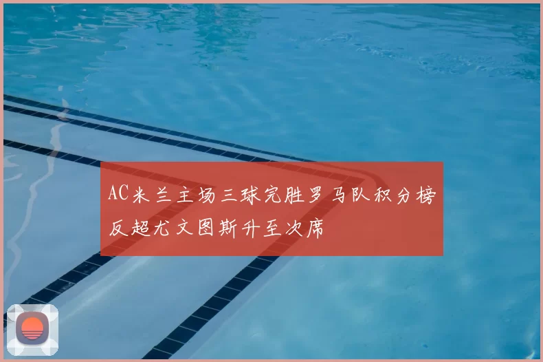 AC米兰主场三球完胜罗马队积分榜反超尤文图斯升至次席