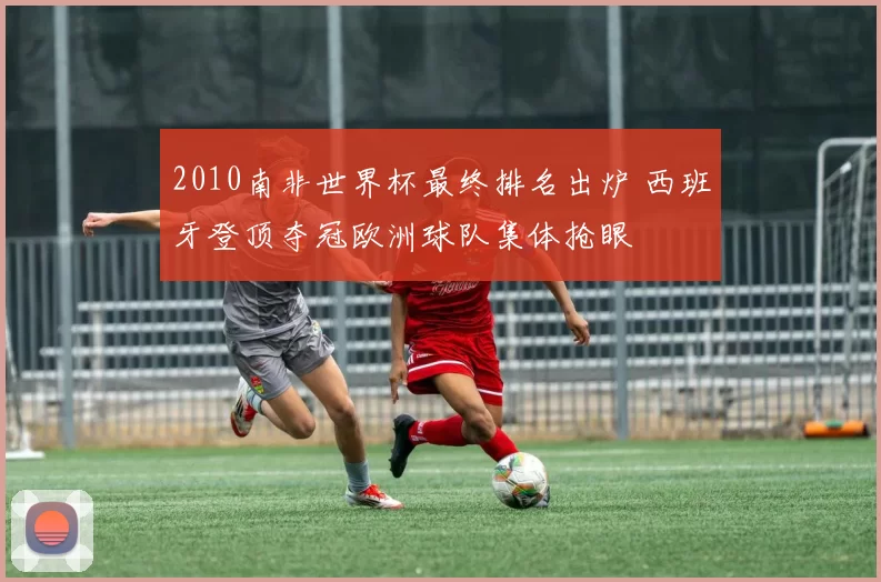 2010南非世界杯最终排名出炉 西班牙登顶夺冠欧洲球队集体抢眼
