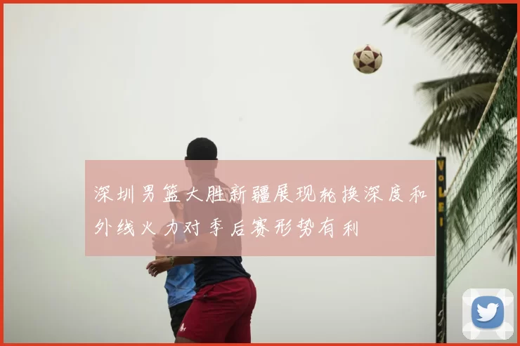 深圳男篮大胜新疆展现轮换深度和外线火力对季后赛形势有利