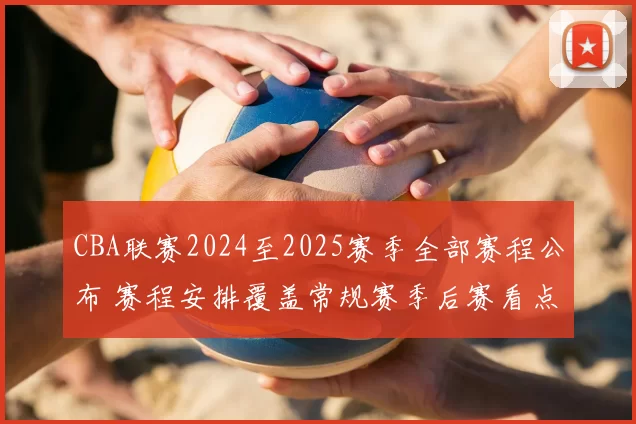CBA联赛2024至2025赛季全部赛程公布 赛程安排覆盖常规赛季后赛看点足