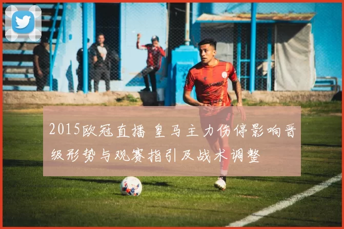 2015欧冠直播 皇马主力伤停影响晋级形势与观赛指引及战术调整