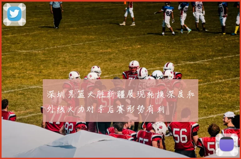 深圳男篮大胜新疆展现轮换深度和外线火力对季后赛形势有利