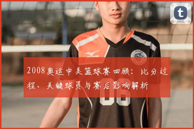 2008奥运中美篮球赛回顾：比分过程、关键球员与赛后影响解析