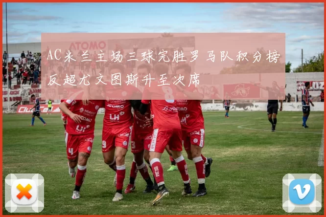 AC米兰主场三球完胜罗马队积分榜反超尤文图斯升至次席