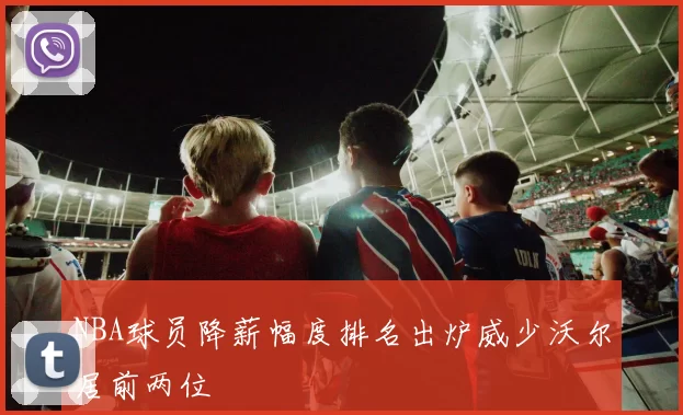 NBA球员降薪幅度排名出炉威少沃尔居前两位
