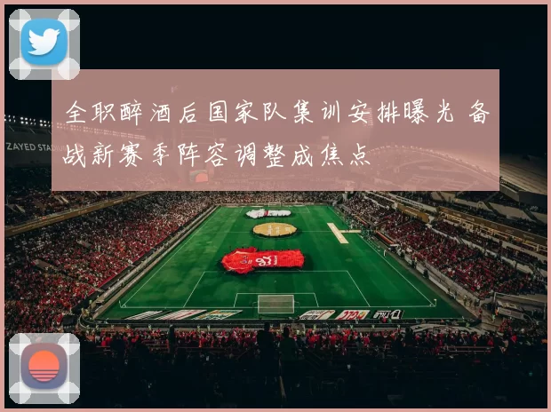 全职醉酒后国家队集训安排曝光 备战新赛季阵容调整成焦点