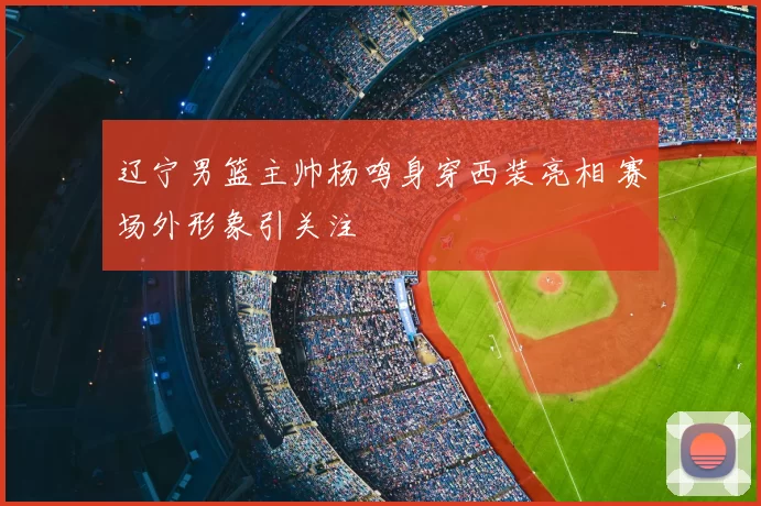 辽宁男篮主帅杨鸣身穿西装亮相 赛场外形象引关注