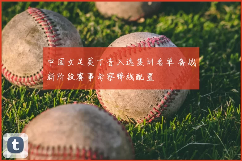 中国女足奚丁音入选集训名单 备战新阶段赛事考察锋线配置