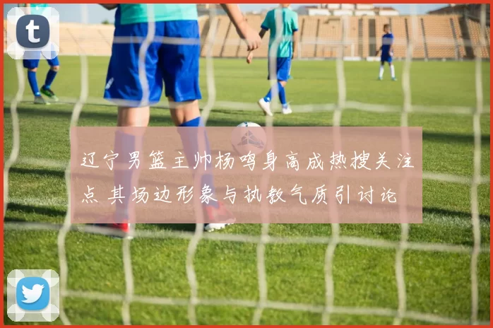 辽宁男篮主帅杨鸣身高成热搜关注点 其场边形象与执教气质引讨论