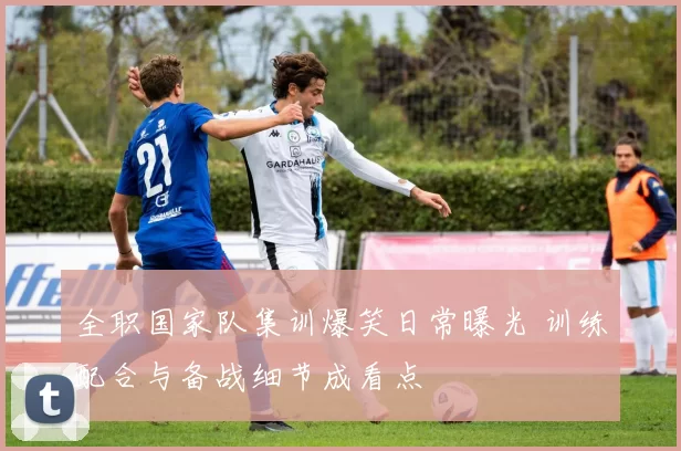 全职国家队集训爆笑日常曝光 训练配合与备战细节成看点