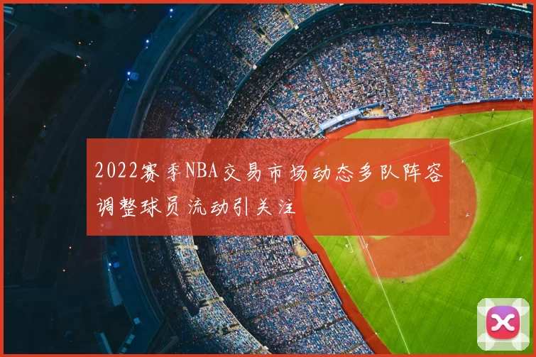 2022赛季NBA交易市场动态多队阵容调整球员流动引关注