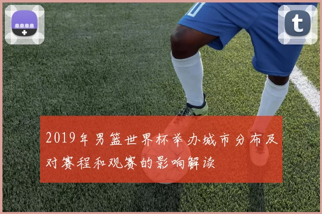 2019年男篮世界杯举办城市分布及对赛程和观赛的影响解读